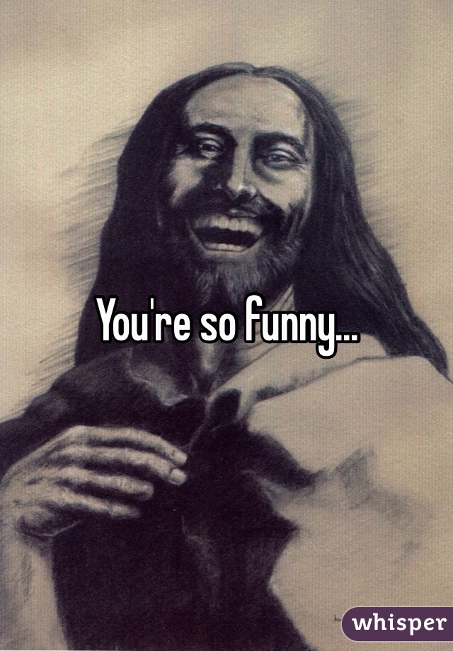 You're so funny...