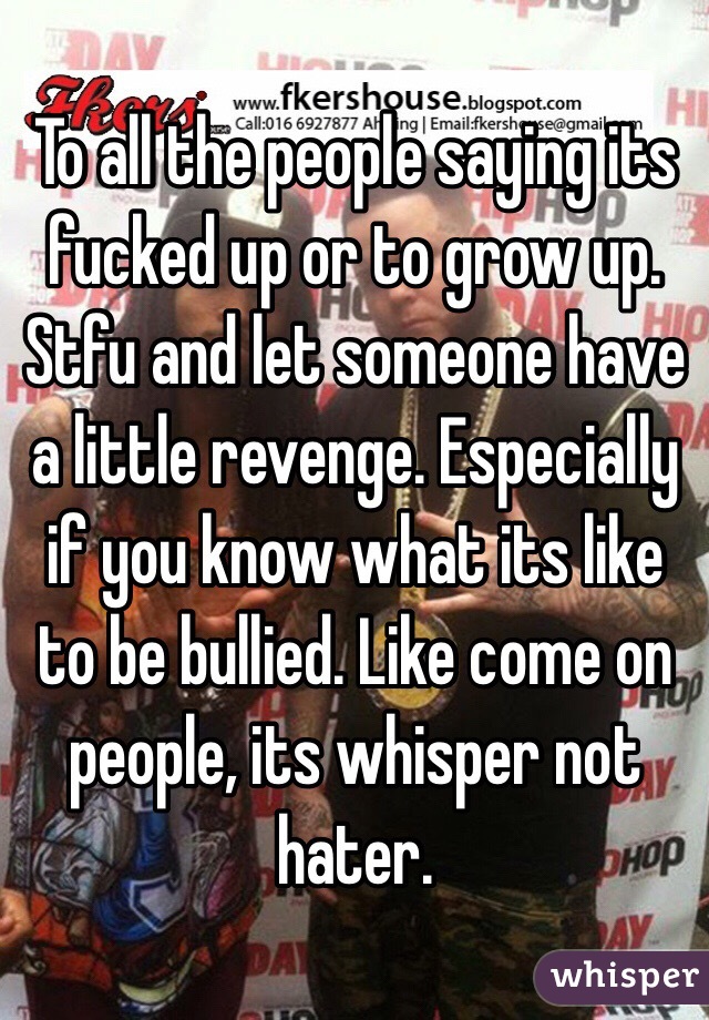 To all the people saying its fucked up or to grow up. Stfu and let someone have a little revenge. Especially if you know what its like to be bullied. Like come on people, its whisper not hater.