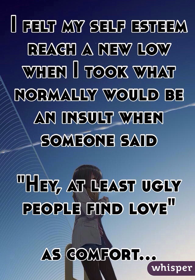 I felt my self esteem reach a new low when I took what normally would be an insult when someone said 

"Hey, at least ugly people find love" 

as comfort...