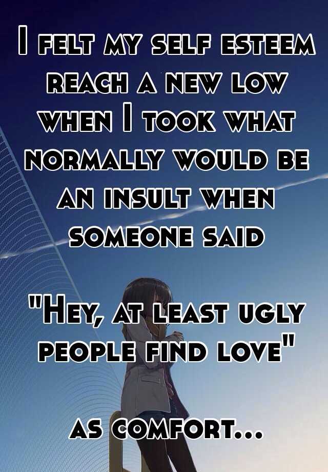 I felt my self esteem reach a new low when I took what normally would be an insult when someone said 

"Hey, at least ugly people find love" 

as comfort...