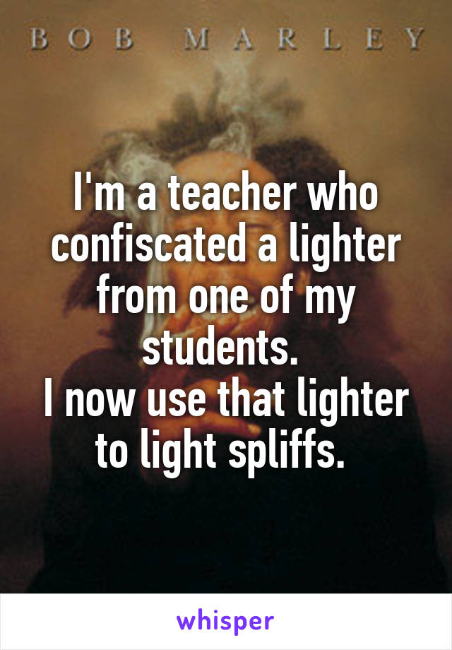 I'm a teacher who confiscated a lighter from one of my students. 
I now use that lighter to light spliffs. 
