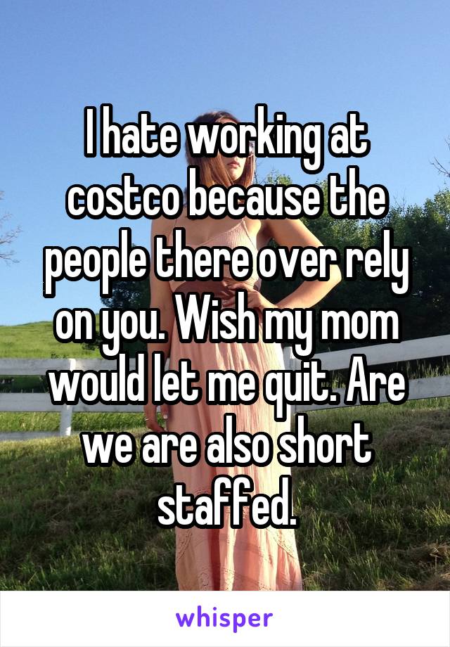 I hate working at costco because the people there over rely on you. Wish my mom would let me quit. Are we are also short staffed.