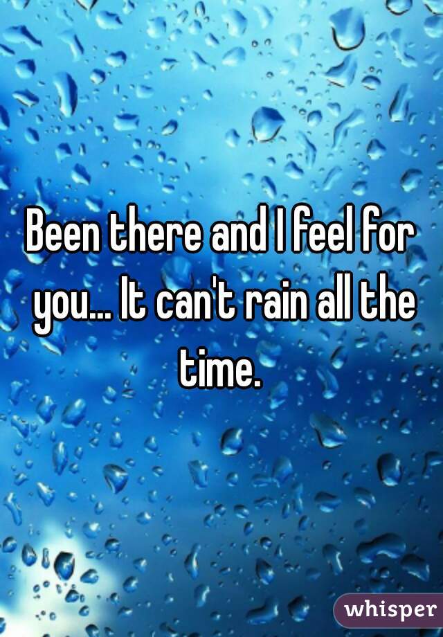 Been there and I feel for you... It can't rain all the time. 