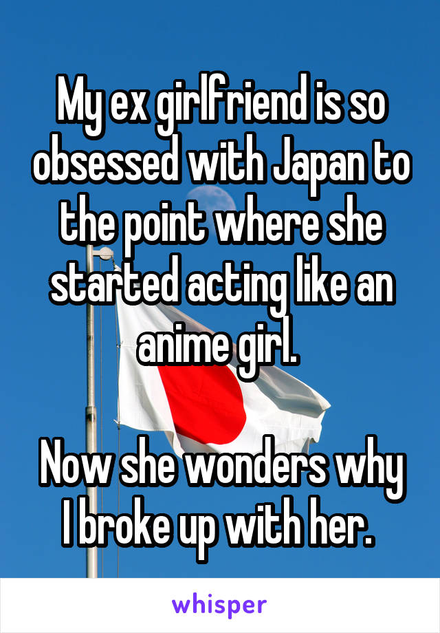 My ex girlfriend is so obsessed with Japan to the point where she started acting like an anime girl. 

Now she wonders why I broke up with her. 