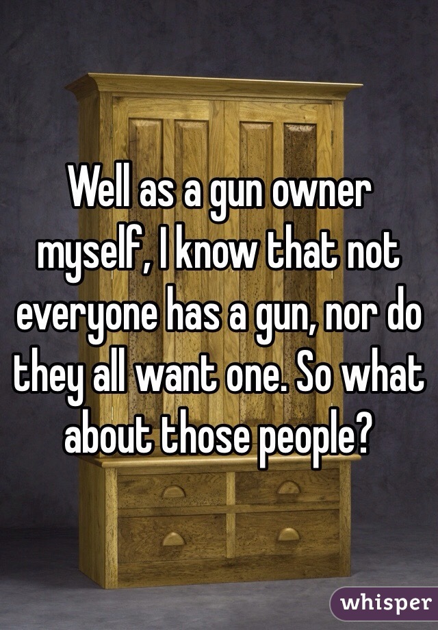 Well as a gun owner myself, I know that not everyone has a gun, nor do they all want one. So what about those people?