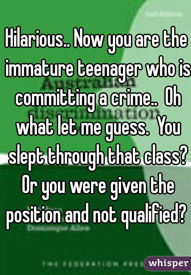 Hilarious.. Now you are the immature teenager who is committing a crime..  Oh what let me guess.  You slept through that class? Or you were given the position and not qualified? 