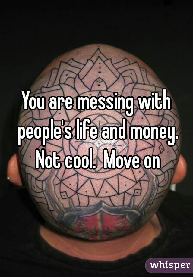 You are messing with people's life and money. Not cool.  Move on