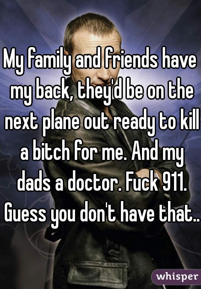 My family and friends have my back, they'd be on the next plane out ready to kill a bitch for me. And my dads a doctor. Fuck 911. Guess you don't have that..