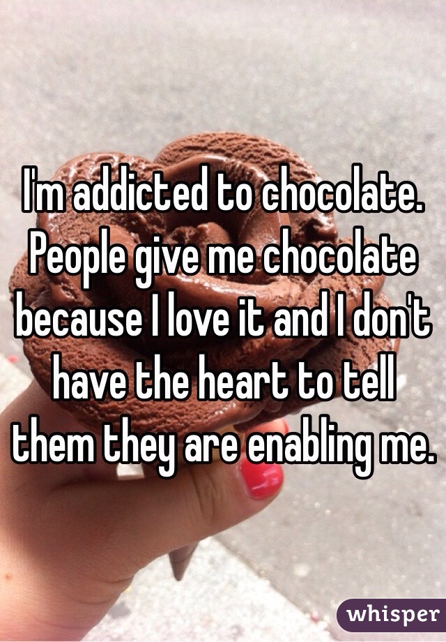 I'm addicted to chocolate. People give me chocolate because I love it and I don't have the heart to tell them they are enabling me. 
