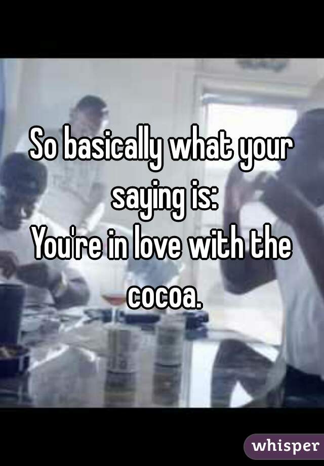 So basically what your saying is:
You're in love with the cocoa.