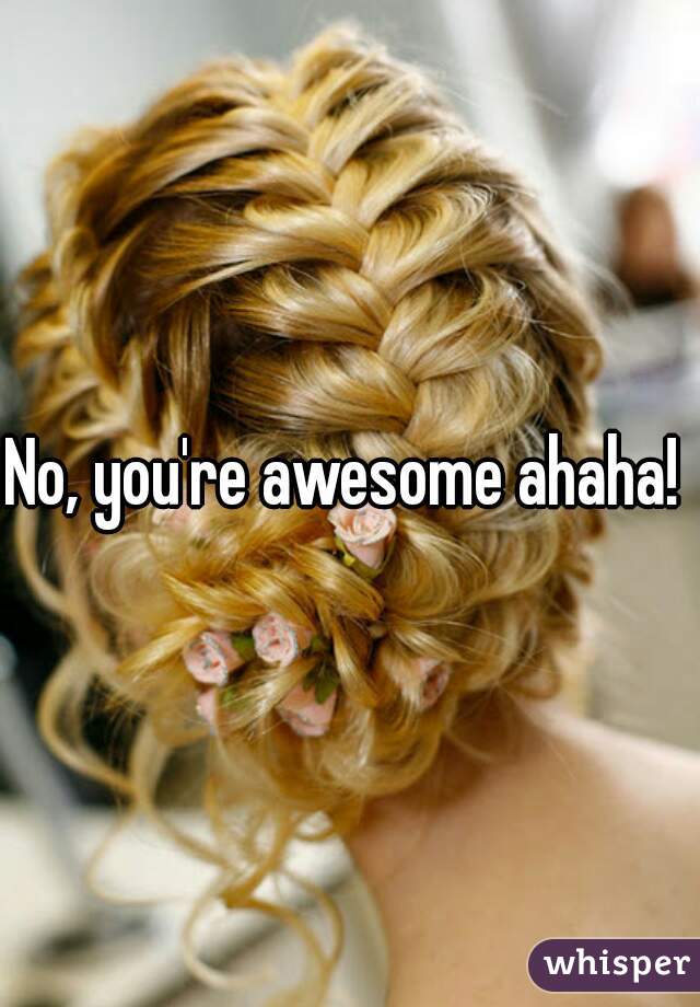 No, you're awesome ahaha! 