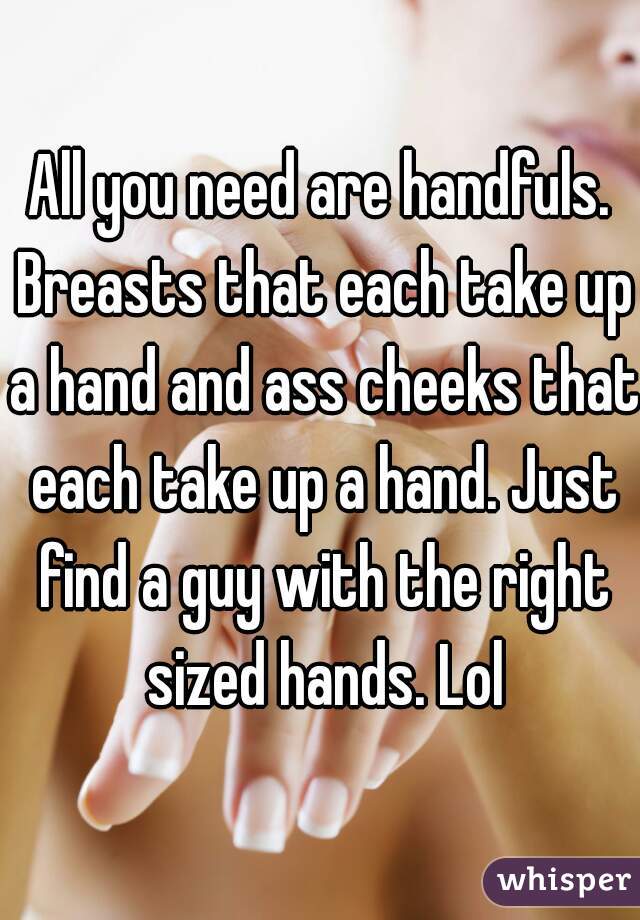 All you need are handfuls. Breasts that each take up a hand and ass cheeks that each take up a hand. Just find a guy with the right sized hands. Lol