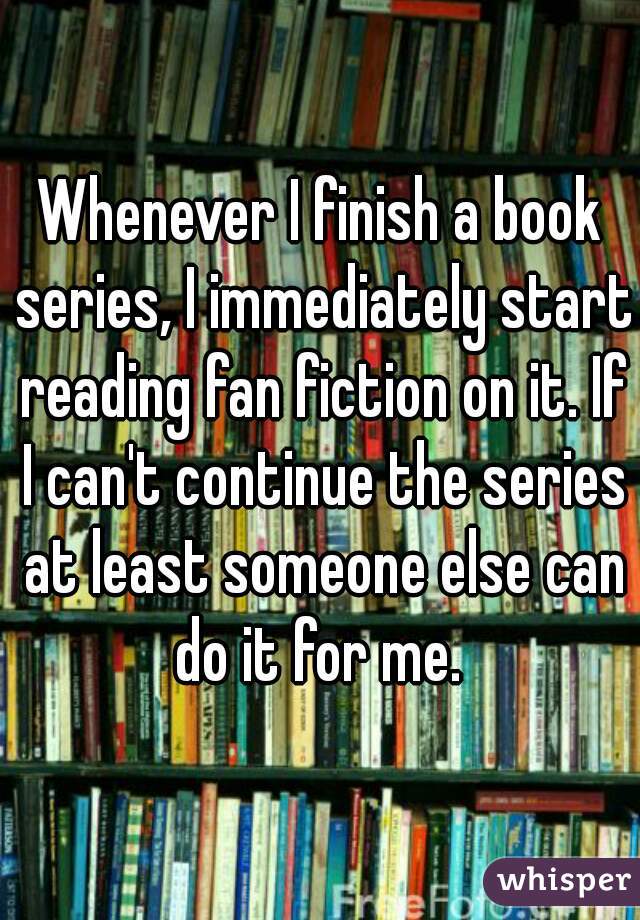 Whenever I finish a book series, I immediately start reading fan fiction on it. If I can't continue the series at least someone else can do it for me. 