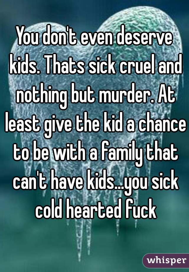 You don't even deserve kids. Thats sick cruel and nothing but murder. At least give the kid a chance to be with a family that can't have kids...you sick cold hearted fuck