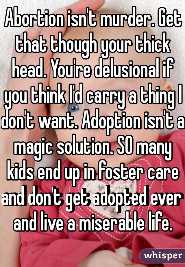 Abortion isn't murder. Get that though your thick head. You're delusional if you think I'd carry a thing I don't want. Adoption isn't a magic solution. SO many kids end up in foster care and don't get adopted ever and live a miserable life. 