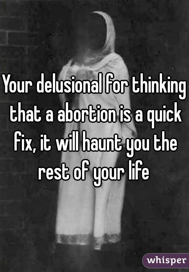 Your delusional for thinking that a abortion is a quick fix, it will haunt you the rest of your life 