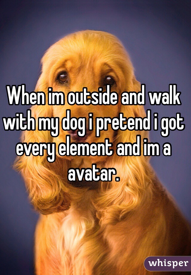 When im outside and walk with my dog i pretend i got every element and im a avatar.