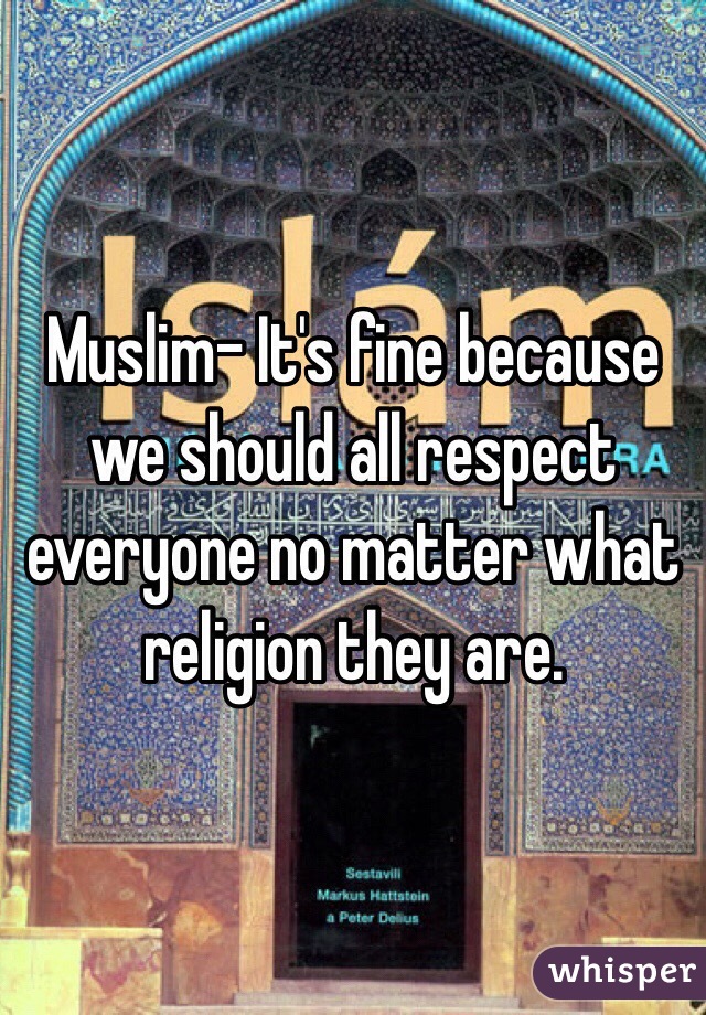 Muslim- It's fine because we should all respect everyone no matter what religion they are. 