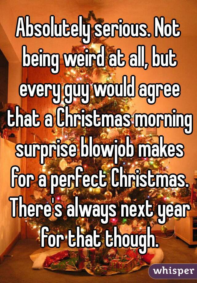 Absolutely serious. Not being weird at all, but every guy would agree that a Christmas morning surprise blowjob makes for a perfect Christmas. There's always next year for that though.