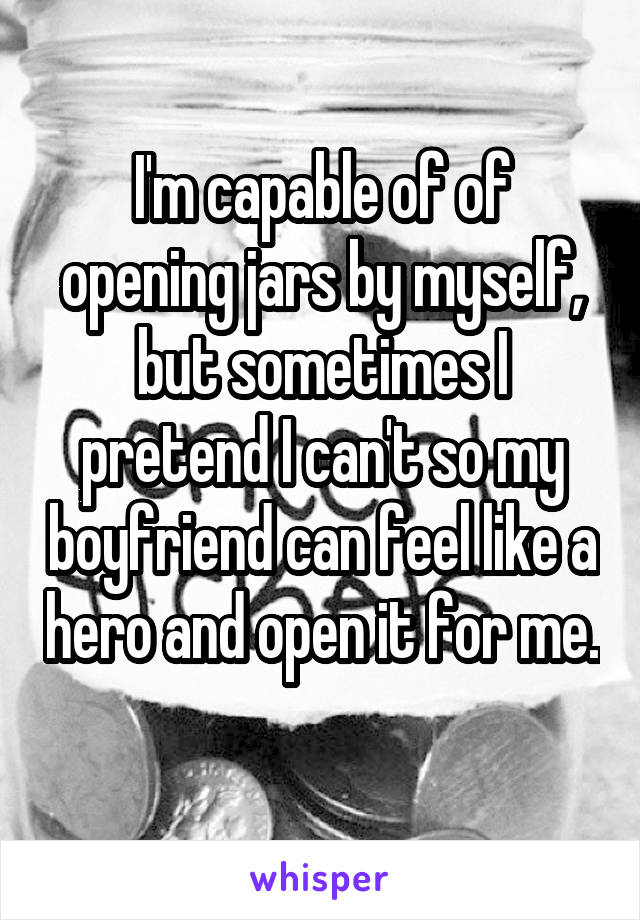 I'm capable of of opening jars by myself, but sometimes I pretend I can't so my boyfriend can feel like a hero and open it for me. 