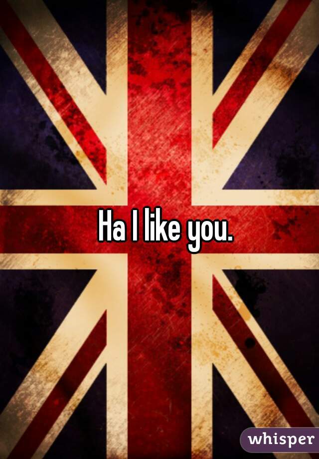 Ha I like you. 