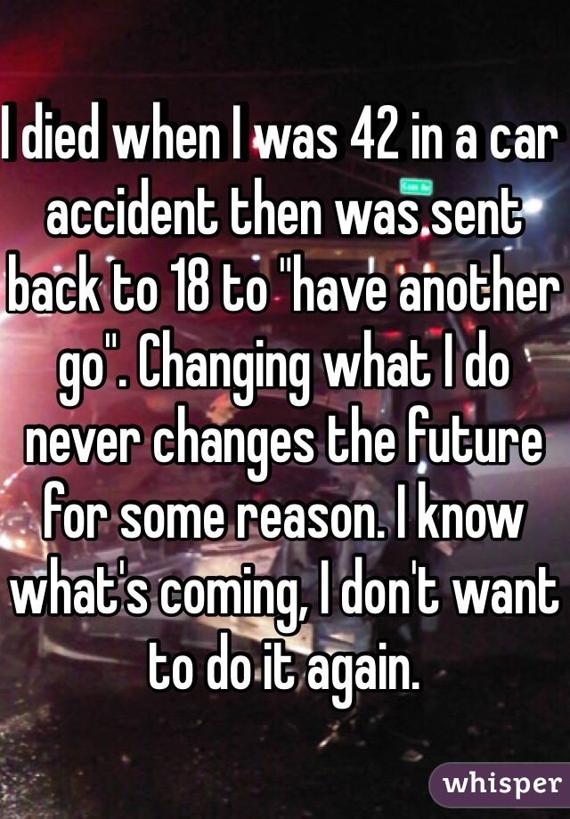 I died when I was 42 in a car accident then was sent back to 18 to "have another go". Changing what I do never changes the future for some reason. I know what's coming, I don't want to do it again.