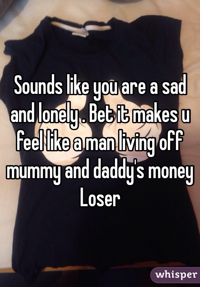 Sounds like you are a sad and lonely . Bet it makes u feel like a man living off mummy and daddy's money 
Loser  