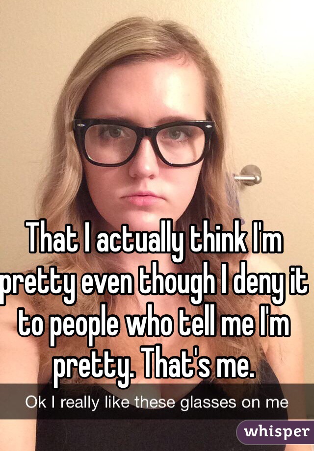 That I actually think I'm pretty even though I deny it to people who tell me I'm pretty. That's me.