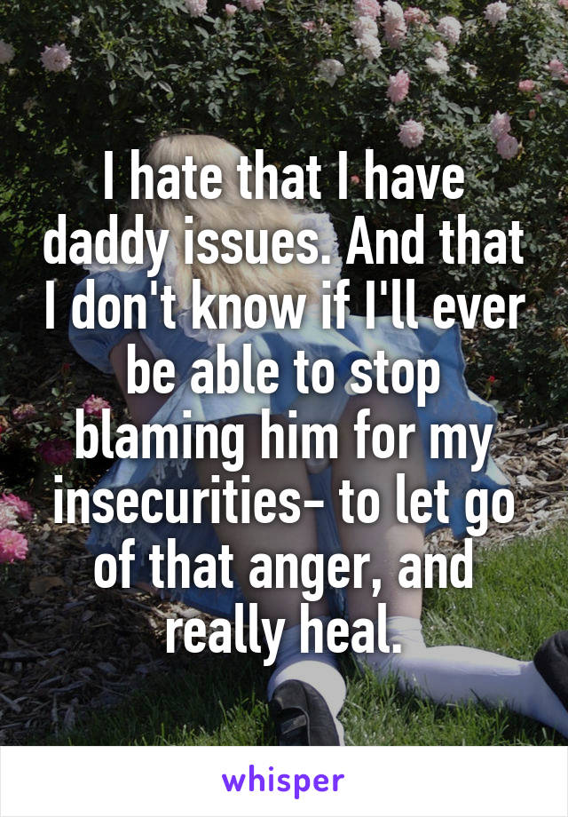 I hate that I have daddy issues. And that I don't know if I'll ever be able to stop blaming him for my insecurities- to let go of that anger, and really heal.