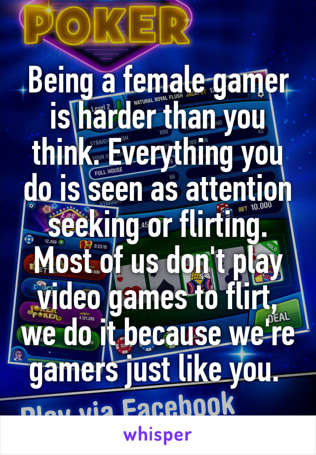 Being a female gamer is harder than you think. Everything you do is seen as attention seeking or flirting. Most of us don't play video games to flirt, we do it because we're gamers just like you. 