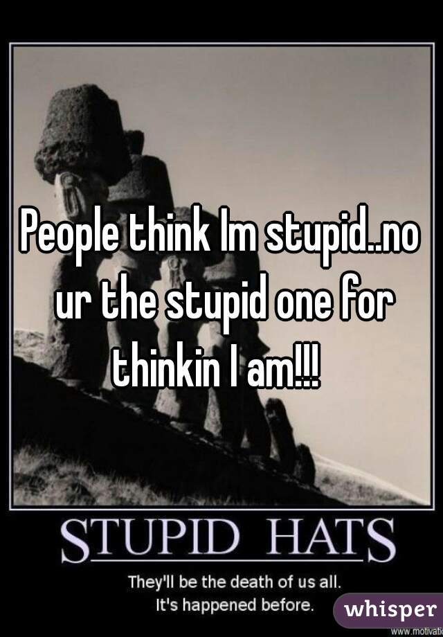 People think Im stupid..no ur the stupid one for thinkin I am!!!  