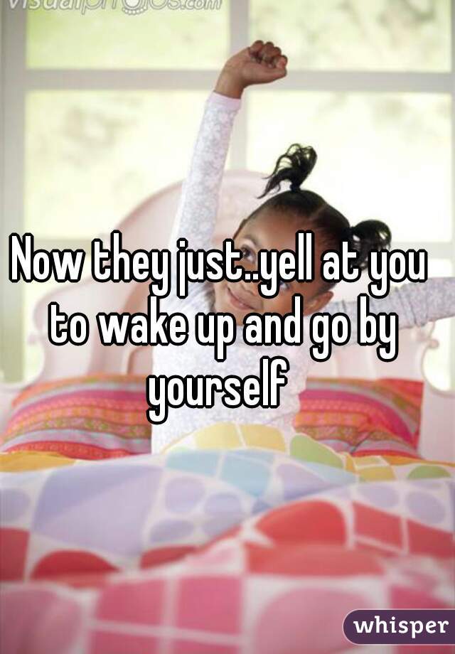 Now they just..yell at you to wake up and go by yourself 