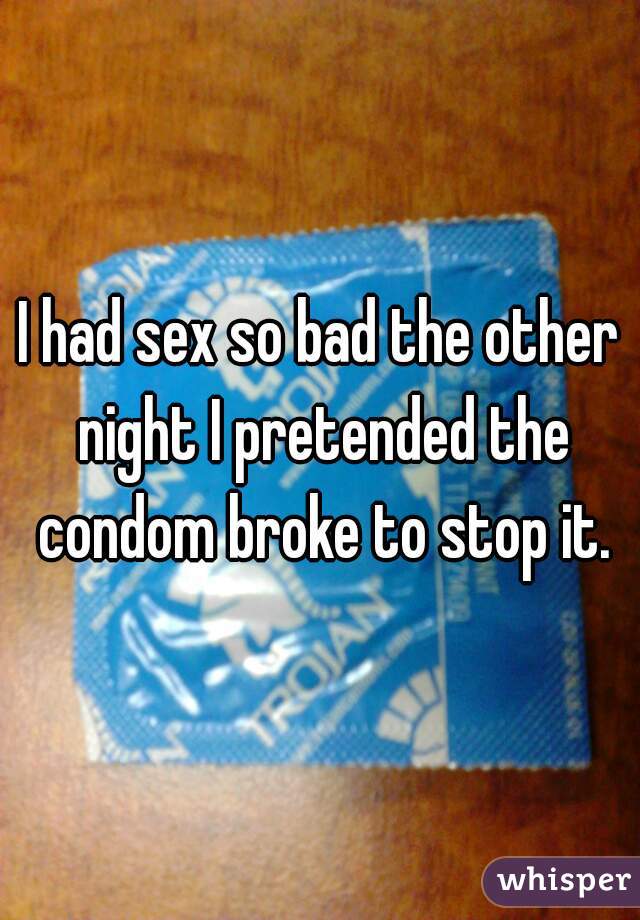 I had sex so bad the other night I pretended the condom broke to stop it.