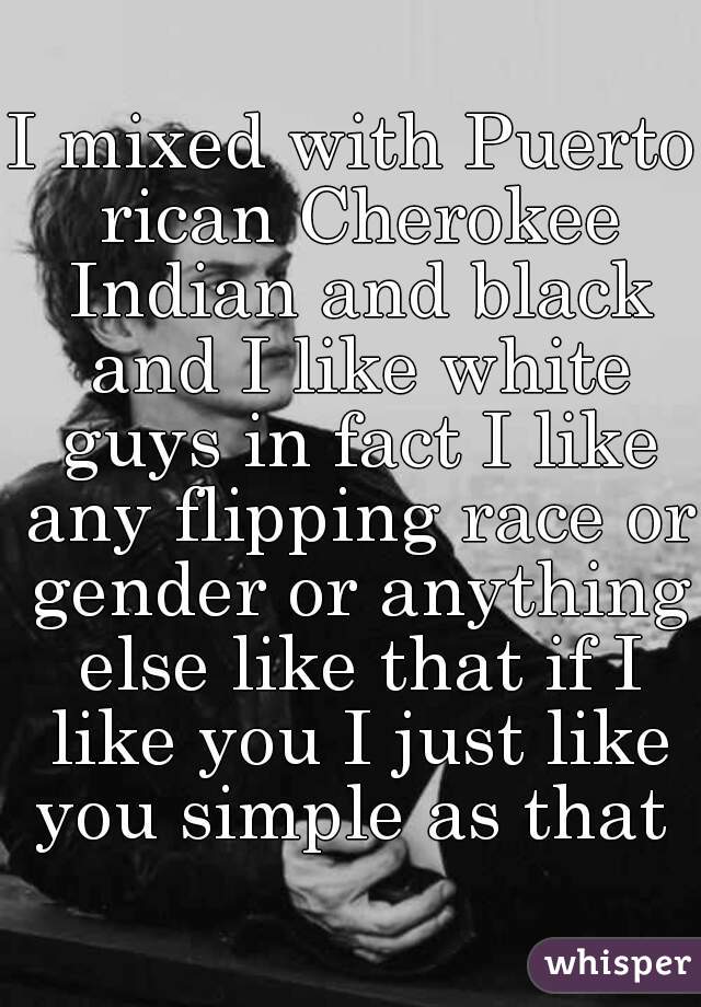 I mixed with Puerto rican Cherokee Indian and black and I like white guys in fact I like any flipping race or gender or anything else like that if I like you I just like you simple as that 