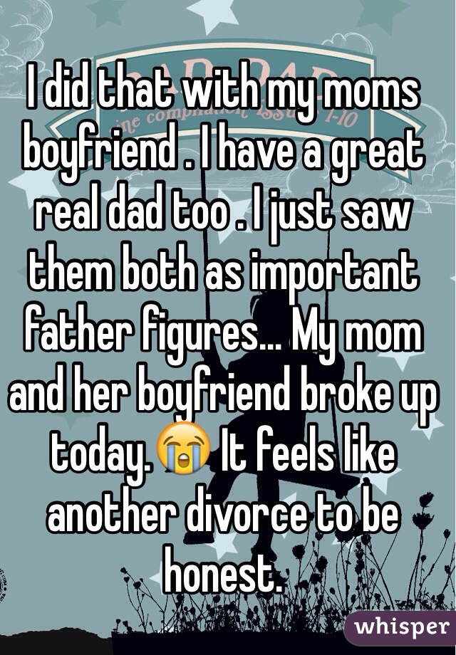 I did that with my moms boyfriend . I have a great real dad too . I just saw them both as important father figures... My mom and her boyfriend broke up today.😭 It feels like another divorce to be honest.