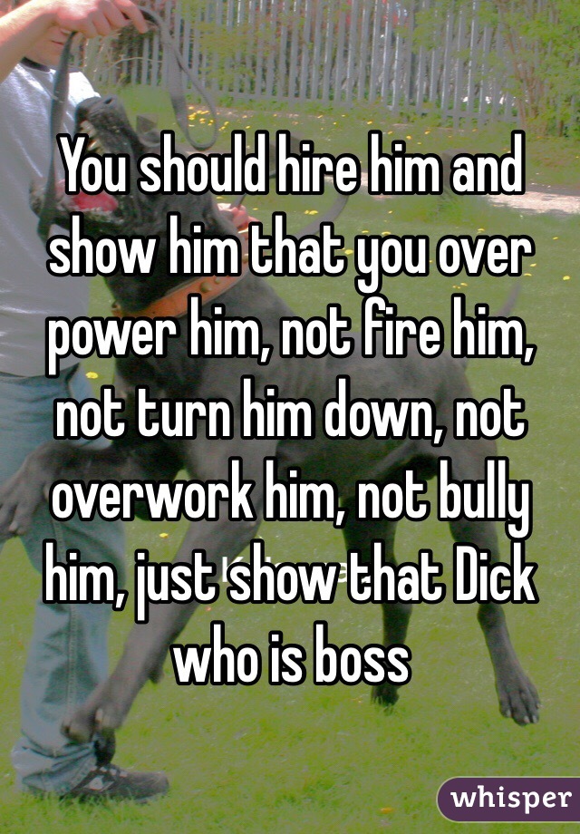 You should hire him and show him that you over power him, not fire him, not turn him down, not overwork him, not bully him, just show that Dick who is boss 