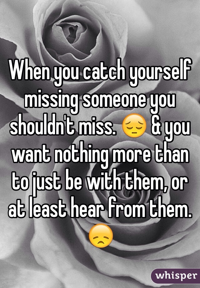 When you catch yourself missing someone you shouldn't miss. 😔 & you want nothing more than to just be with them, or at least hear from them. 😞