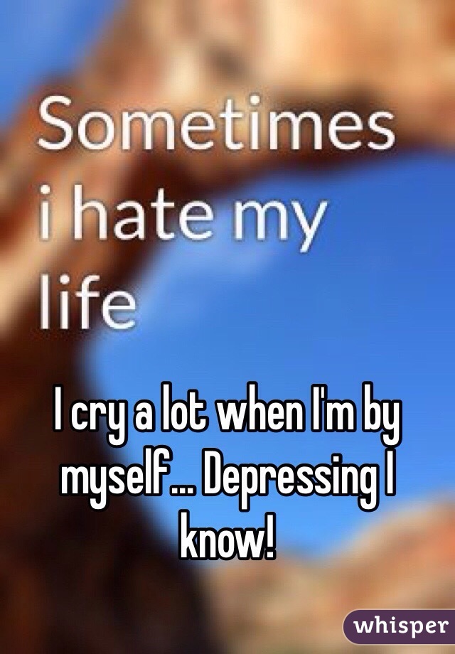 I cry a lot when I'm by myself... Depressing I know!