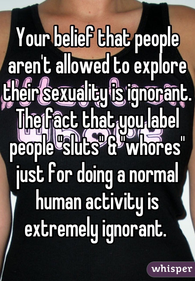 Your belief that people aren't allowed to explore their sexuality is ignorant. The fact that you label people "sluts" & "whores" just for doing a normal human activity is extremely ignorant. 
