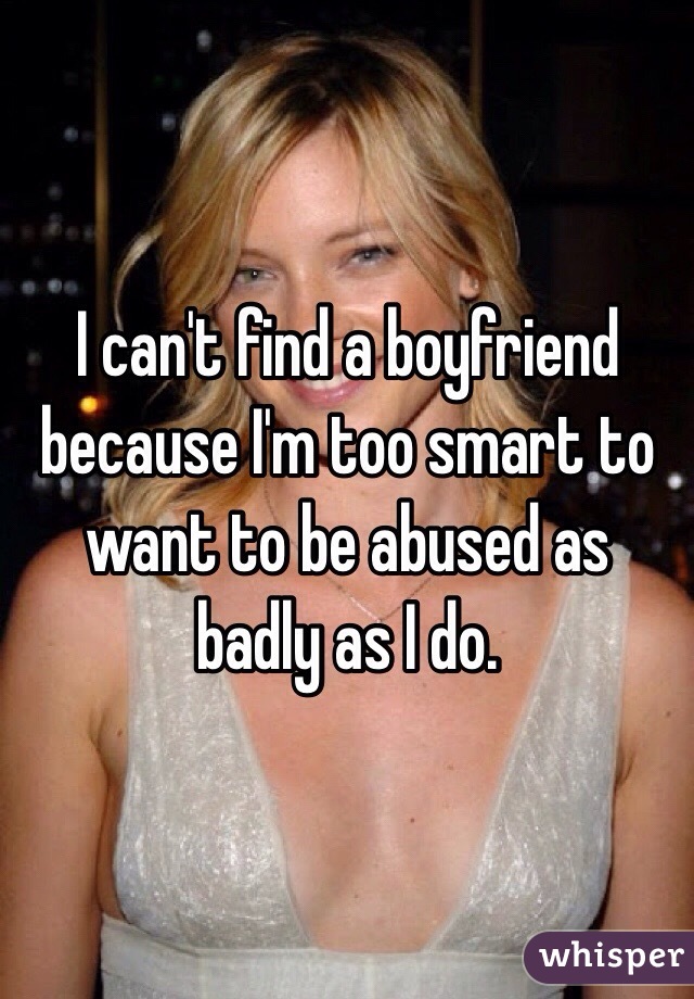 I can't find a boyfriend because I'm too smart to want to be abused as badly as I do. 