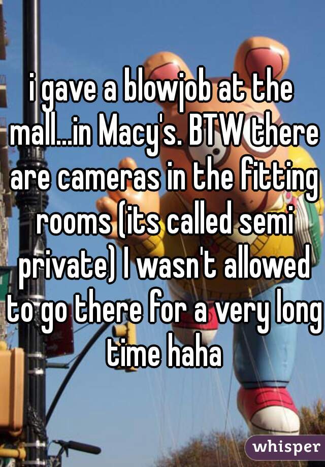 i gave a blowjob at the mall...in Macy's. BTW there are cameras in the fitting rooms (its called semi private) I wasn't allowed to go there for a very long time haha