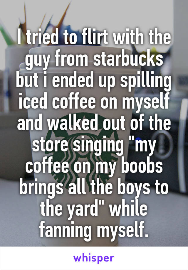 I tried to flirt with the guy from starbucks but i ended up spilling iced coffee on myself and walked out of the store singing "my coffee on my boobs brings all the boys to the yard" while fanning myself.
