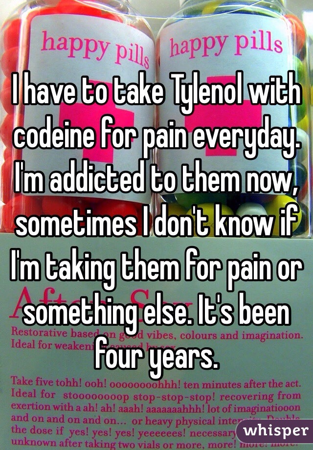 I have to take Tylenol with codeine for pain everyday. I'm addicted to them now, sometimes I don't know if I'm taking them for pain or something else. It's been four years. 