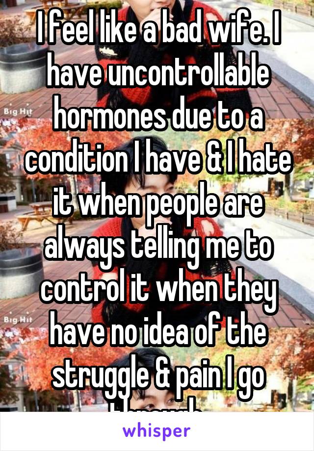 I feel like a bad wife. I have uncontrollable hormones due to a condition I have & I hate it when people are always telling me to control it when they have no idea of the struggle & pain I go through.