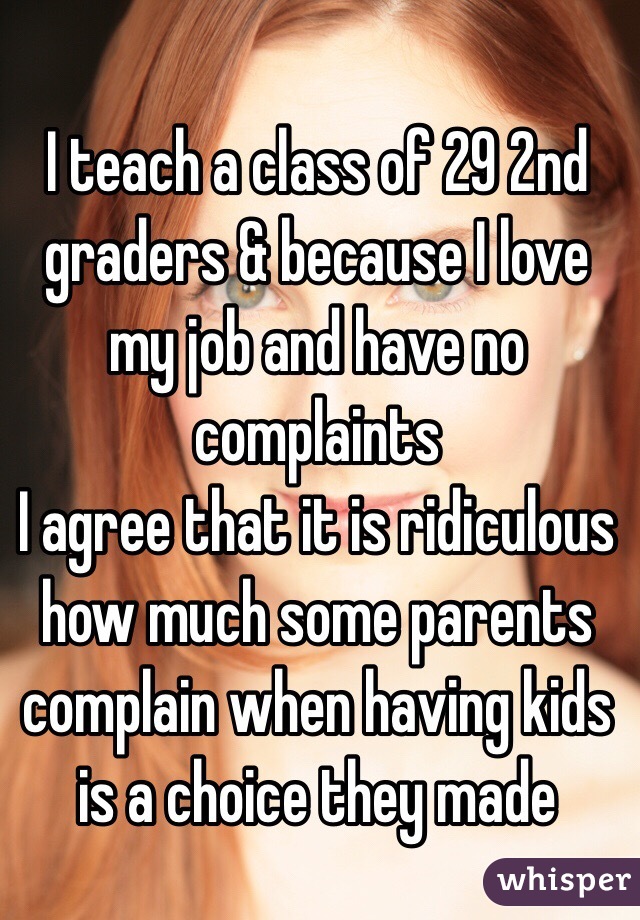 I teach a class of 29 2nd graders & because I love my job and have no complaints
 I agree that it is ridiculous how much some parents complain when having kids is a choice they made 