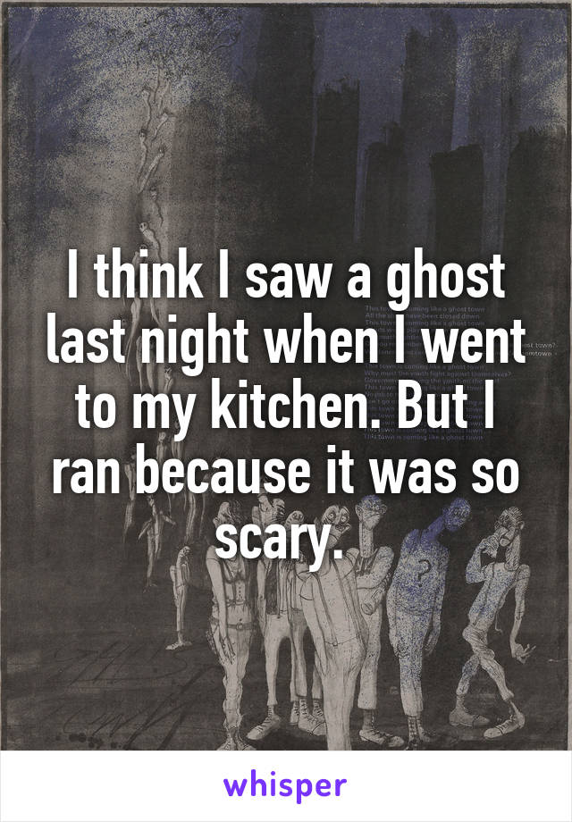 I think I saw a ghost last night when I went to my kitchen. But I ran because it was so scary. 