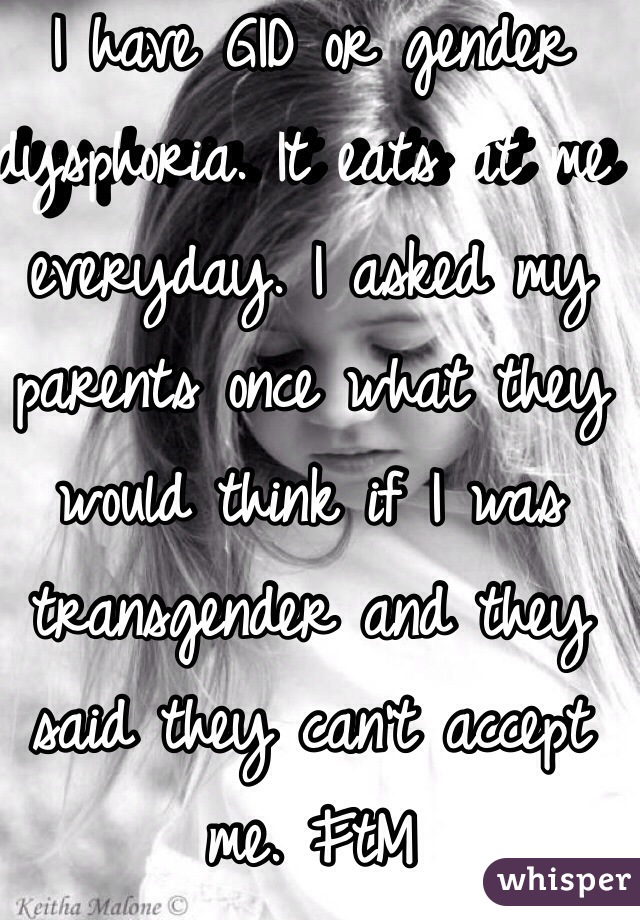 I have GID or gender dysphoria. It eats at me everyday. I asked my parents once what they would think if I was transgender and they said they can't accept me. FtM