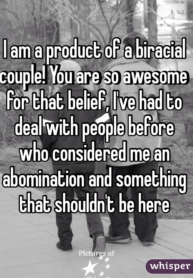 I am a product of a biracial couple! You are so awesome for that belief, I've had to deal with people before who considered me an abomination and something that shouldn't be here 