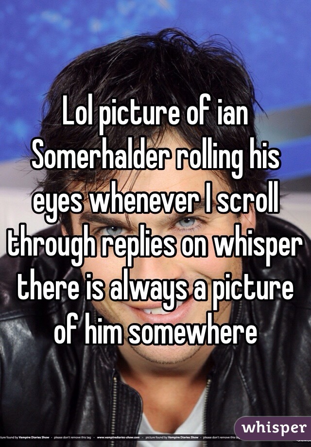 Lol picture of ian Somerhalder rolling his eyes whenever I scroll through replies on whisper there is always a picture of him somewhere 