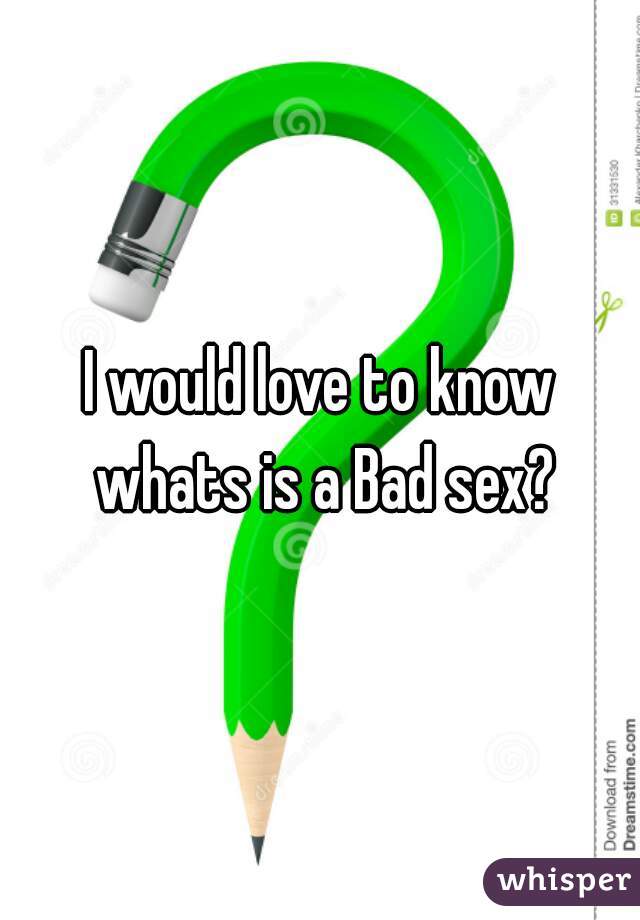 I would love to know whats is a Bad sex?